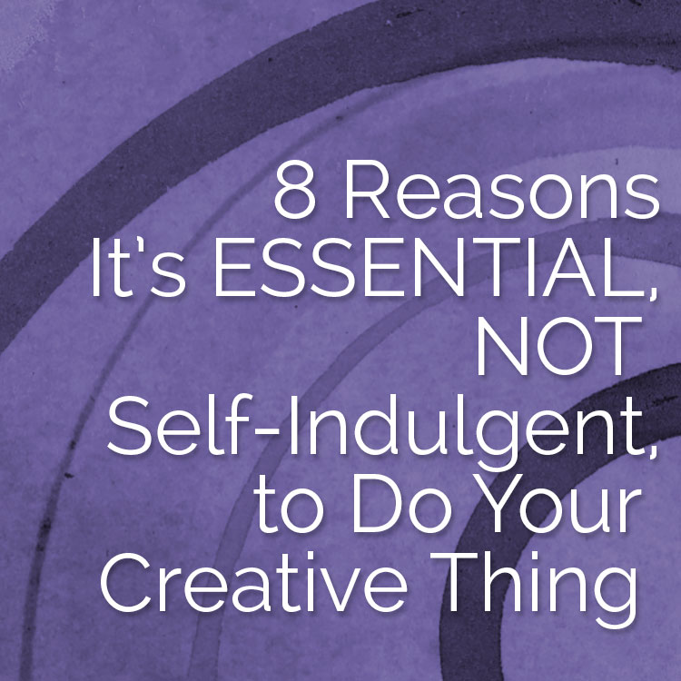8 Reasons It's Essential, NOT Self-Indulgent, to Do Your Creative Thing