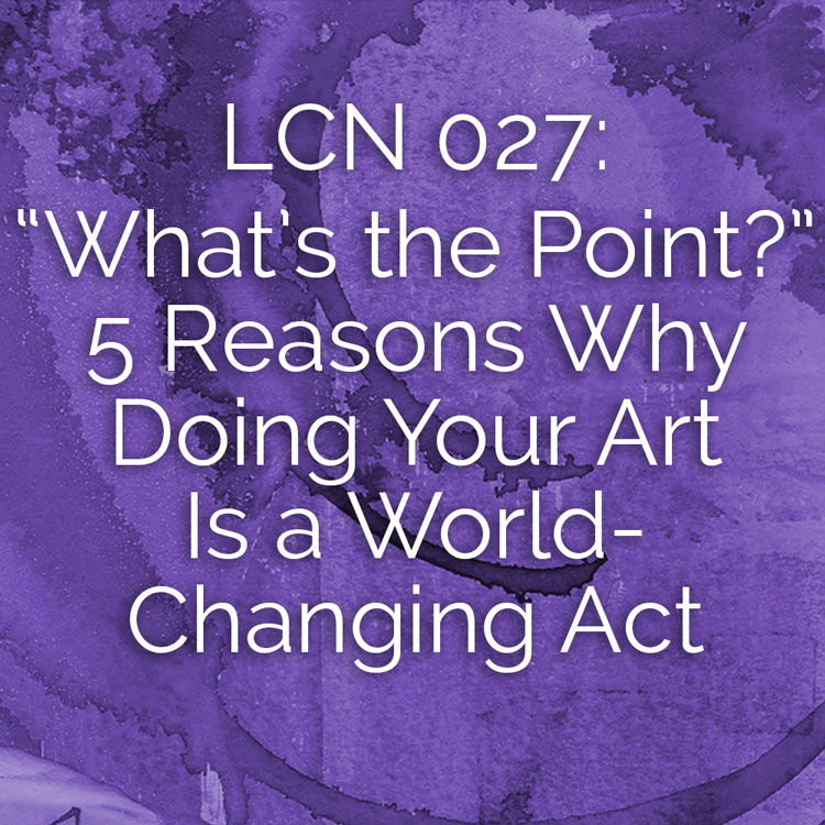 LCN 027: "What's the Point?" 5 Reasons Why Doing Your Art Is a World-Changing Act