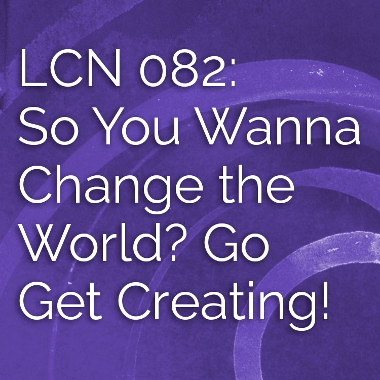 LCN 082: So You Wanna Change the World? Go Get Creating!