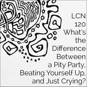 LCN 120: What’s the Difference Between a Pity Party, Beating Yourself Up, & Just Crying?